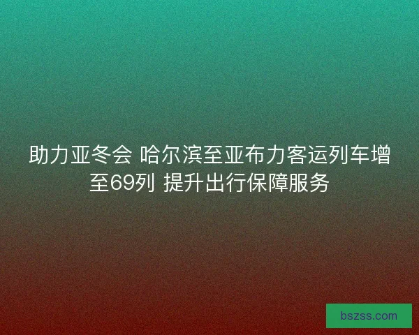 助力亚冬会 哈尔滨至亚布力客运列车增至69列 提升出行保障服务