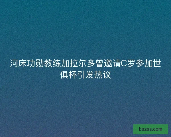 河床功勋教练加拉尔多曾邀请C罗参加世俱杯引发热议
