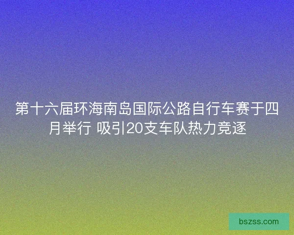 第十六届环海南岛国际公路自行车赛于四月举行 吸引20支车队热力竞逐